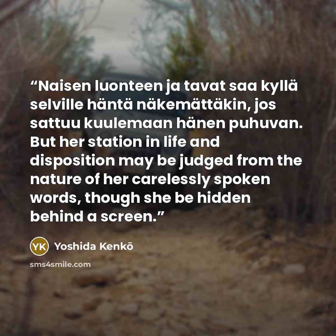 “Naisen luonteen ja tavat saa kyllä selville häntä näkemättäkin, jos sattuu kuulemaan hänen puhuvan. But her station in life and disposition may be judged from the nature of her carelessly spoken words, though she be hidden behind a screen.” quote by Yoshida Kenkō