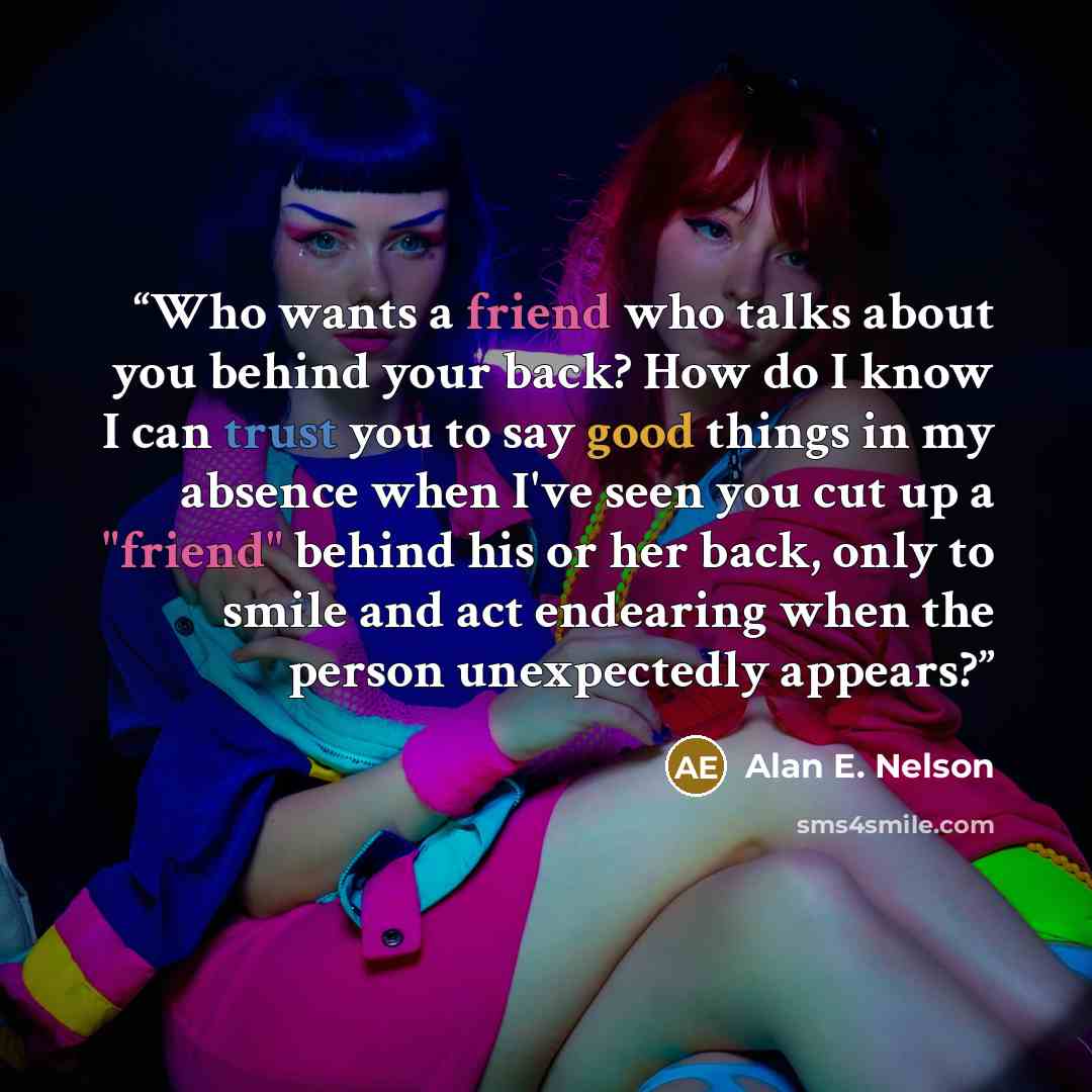 “Who wants a friend who talks about you behind your back? How do I know I can trust you to say good things in my absence when I've seen you cut up a "friend" behind his or her back, only to smile and act endearing when the person unexpectedly appears?” quote by Alan E. Nelson
