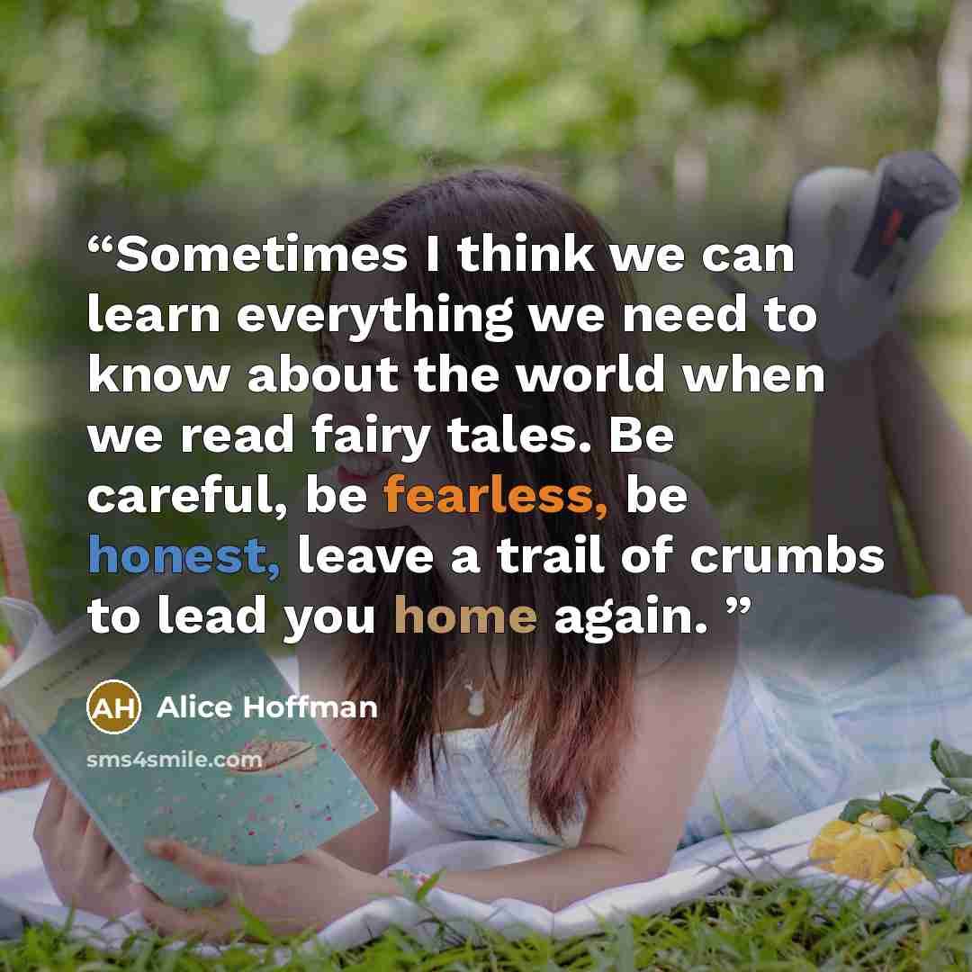 “Sometimes I think we can learn everything we need to know about the world when we read fairy tales. Be careful, be fearless, be honest, leave a trail of crumbs to lead you home again.” quote by Alice Hoffman