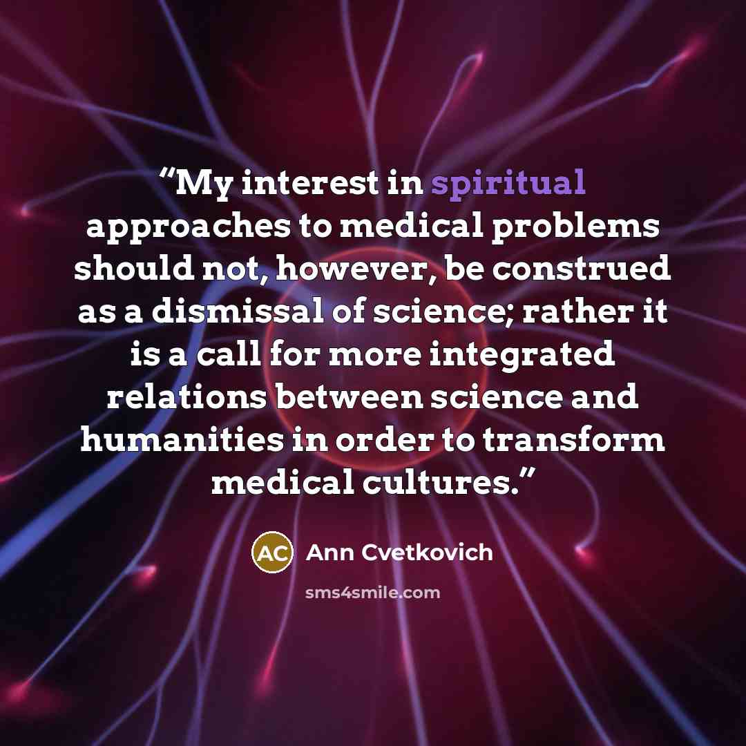 “My interest in spiritual approaches to medical problems should not, however, be construed as a dismissal of science; rather it is a call for more integrated relations between science and humanities in order to transform medical cultures.” quote by Ann Cvetkovich
