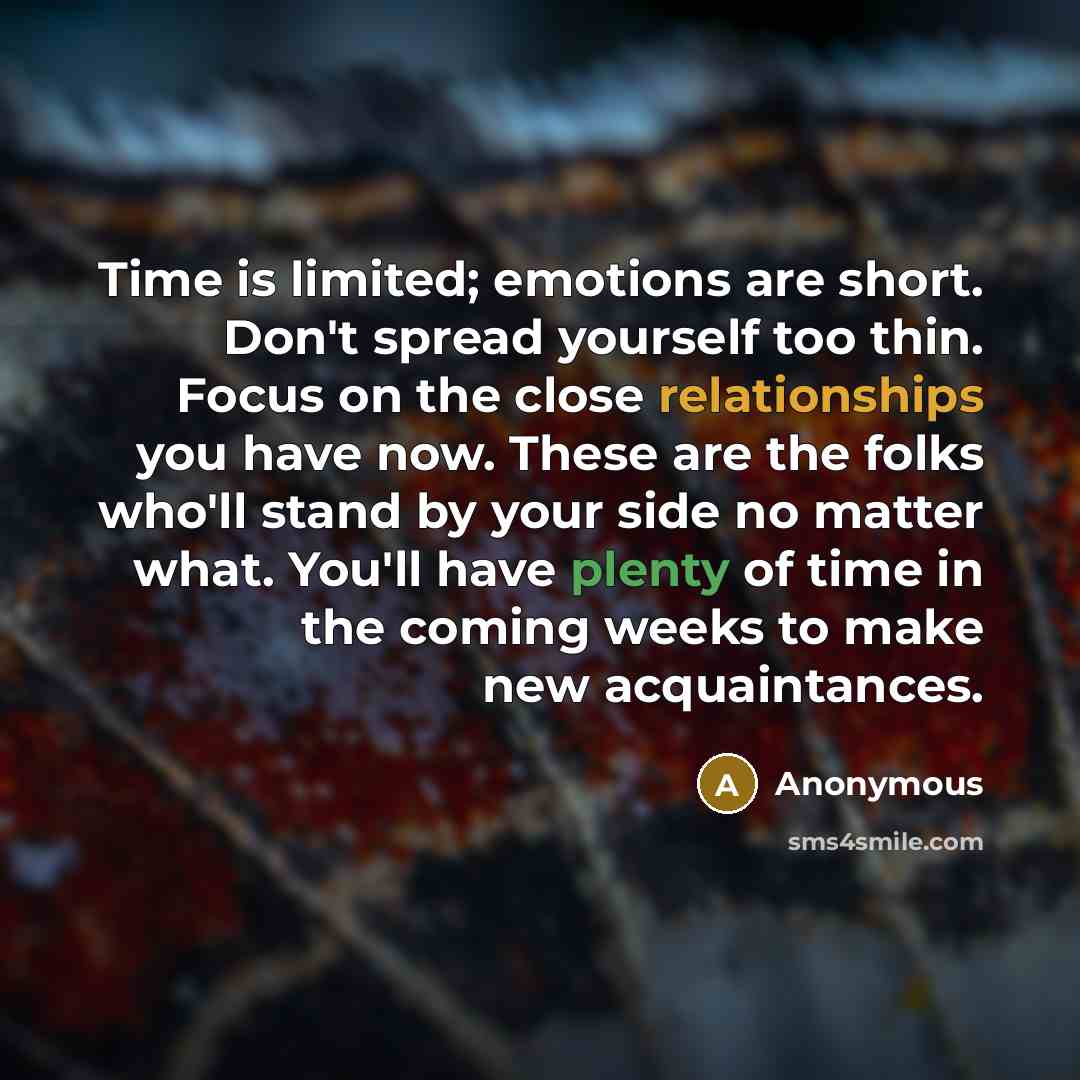 “Time is limited; emotions are short. Don't spread yourself too thin. Focus on the close relationships you have now. These are the folks who'll stand by your side no matter what. You'll have plenty of time in the coming weeks to make new acquaintances.” quote by Anonymous