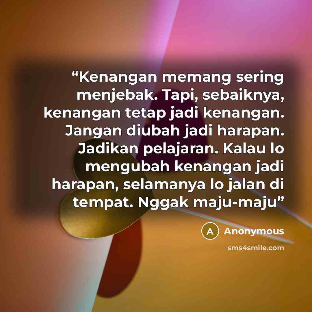 “Kenangan memang sering menjebak. Tapi, sebaiknya, kenangan tetap jadi kenangan. Jangan diubah jadi harapan. Jadikan pelajaran. Kalau lo mengubah kenangan jadi harapan, selamanya lo jalan di tempat. Nggak maju-maju” quote by Anonymous