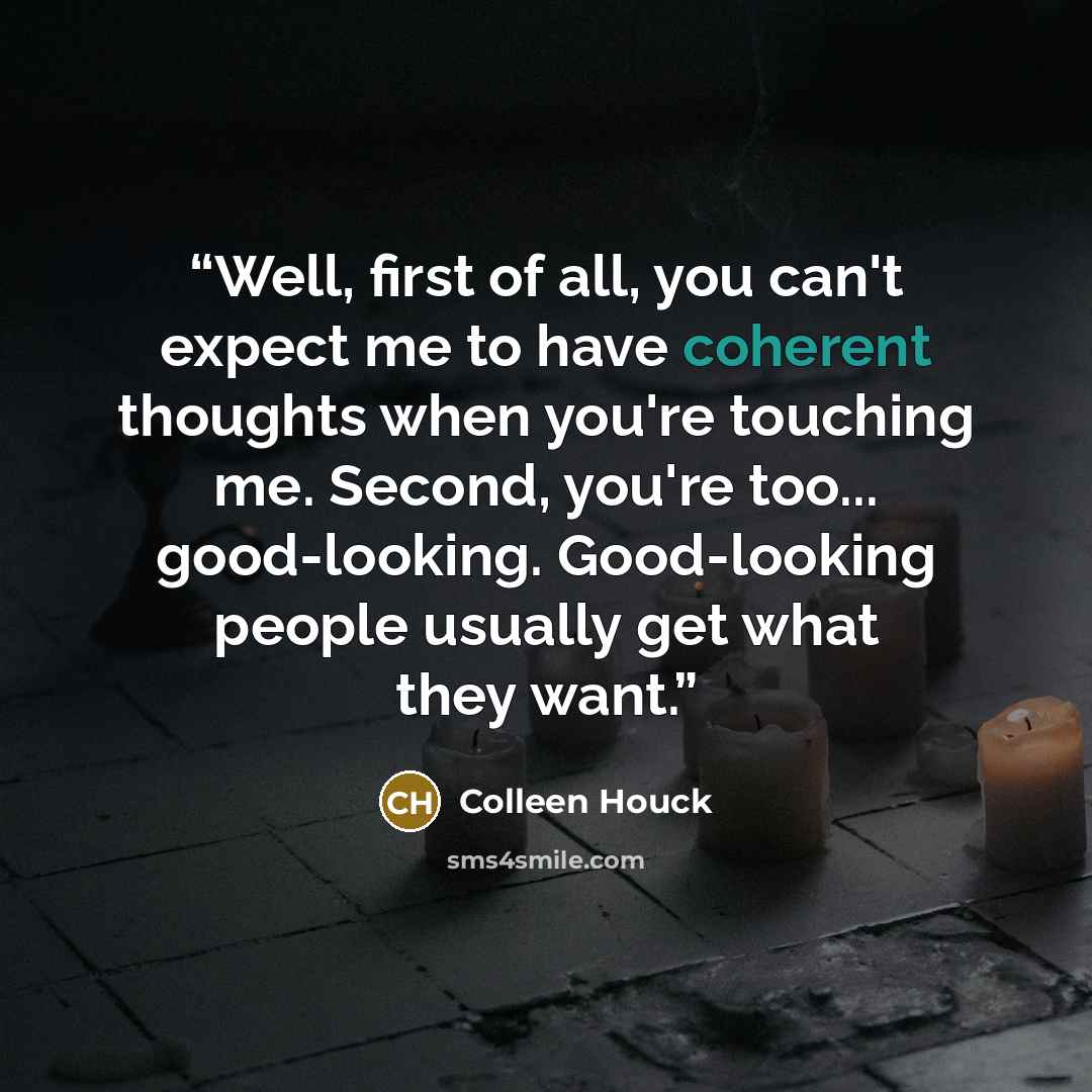 “Well, first of all, you can't expect me to have coherent thoughts when you're touching me. Second, you're too... good-looking. Good-looking people usually get what they want.” quote by Colleen Houck