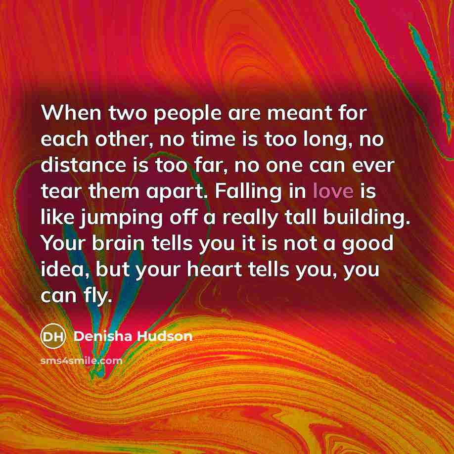 “When two people are meant for each other, no time is too long, no distance is too far, no one can ever tear them apart. Falling in love is like jumping off a really tall building. Your brain tells you it is not a good idea, but your heart tells you, you can fly.” quote by Denisha Hudson