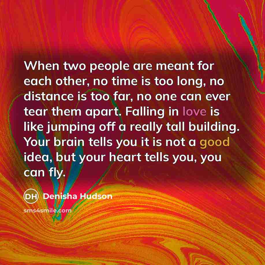 “When two people are meant for each other, no time is too long, no distance is too far, no one can ever tear them apart. Falling in love is like jumping off a really tall building. Your brain tells you it is not a good idea, but your heart tells you, you can fly.” quote by Denisha Hudson