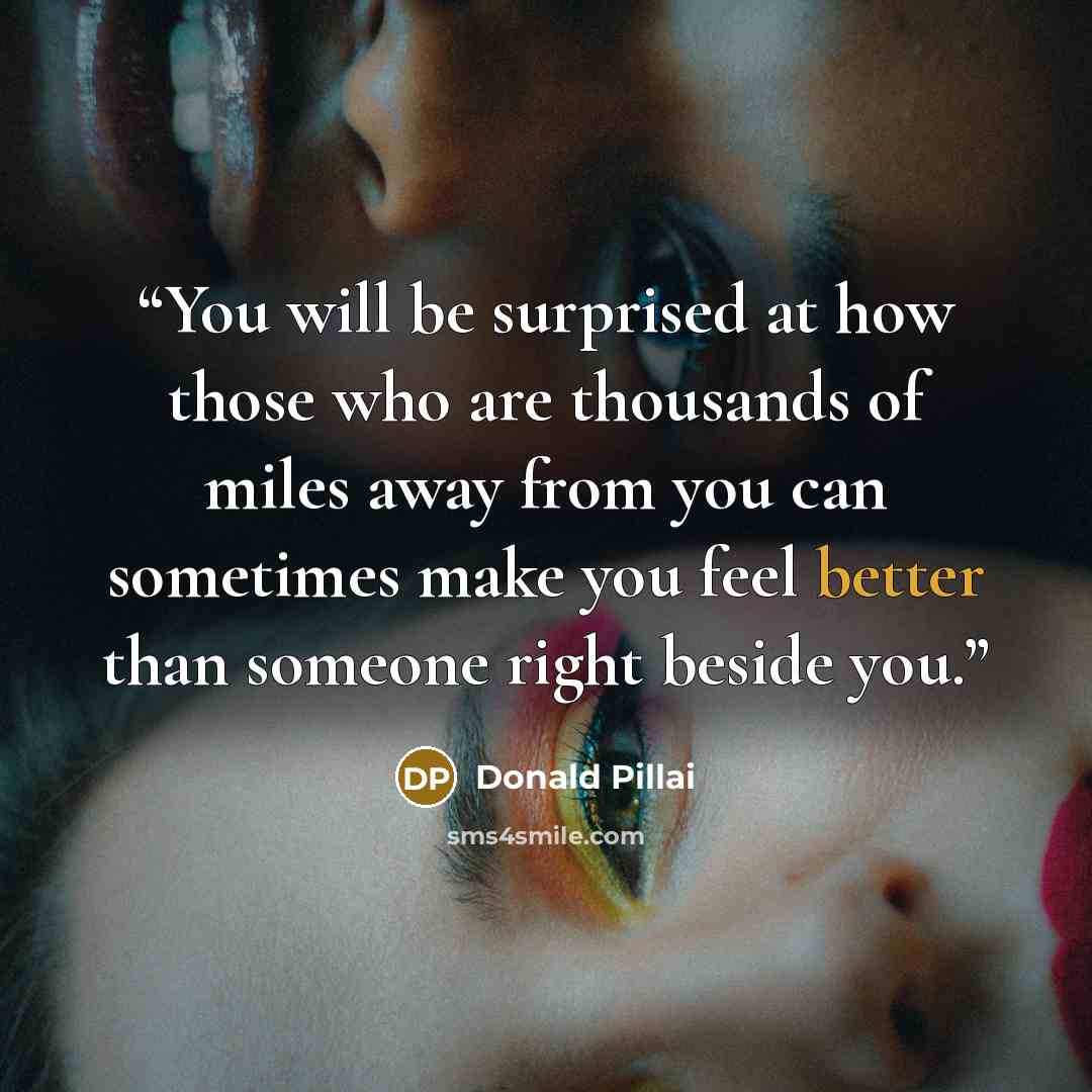 “You will be surprised at how those who are thousands of miles away from you can sometimes make you feel better than someone right beside you.” quote by Donald Pillai