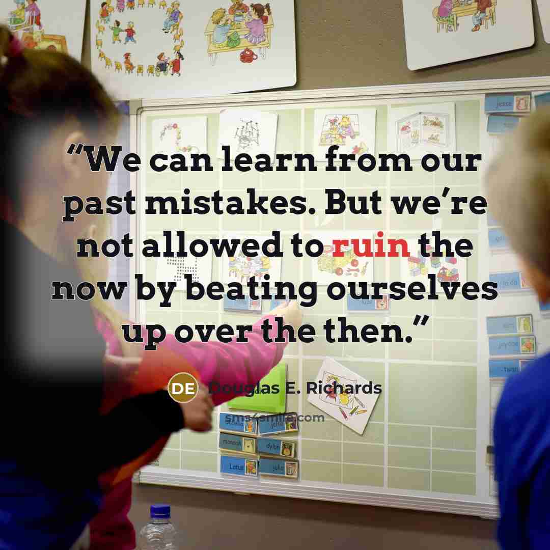 “We can learn from our past mistakes. But we’re not allowed to ruin the now by beating ourselves up over the then.” quote by Douglas E. Richards