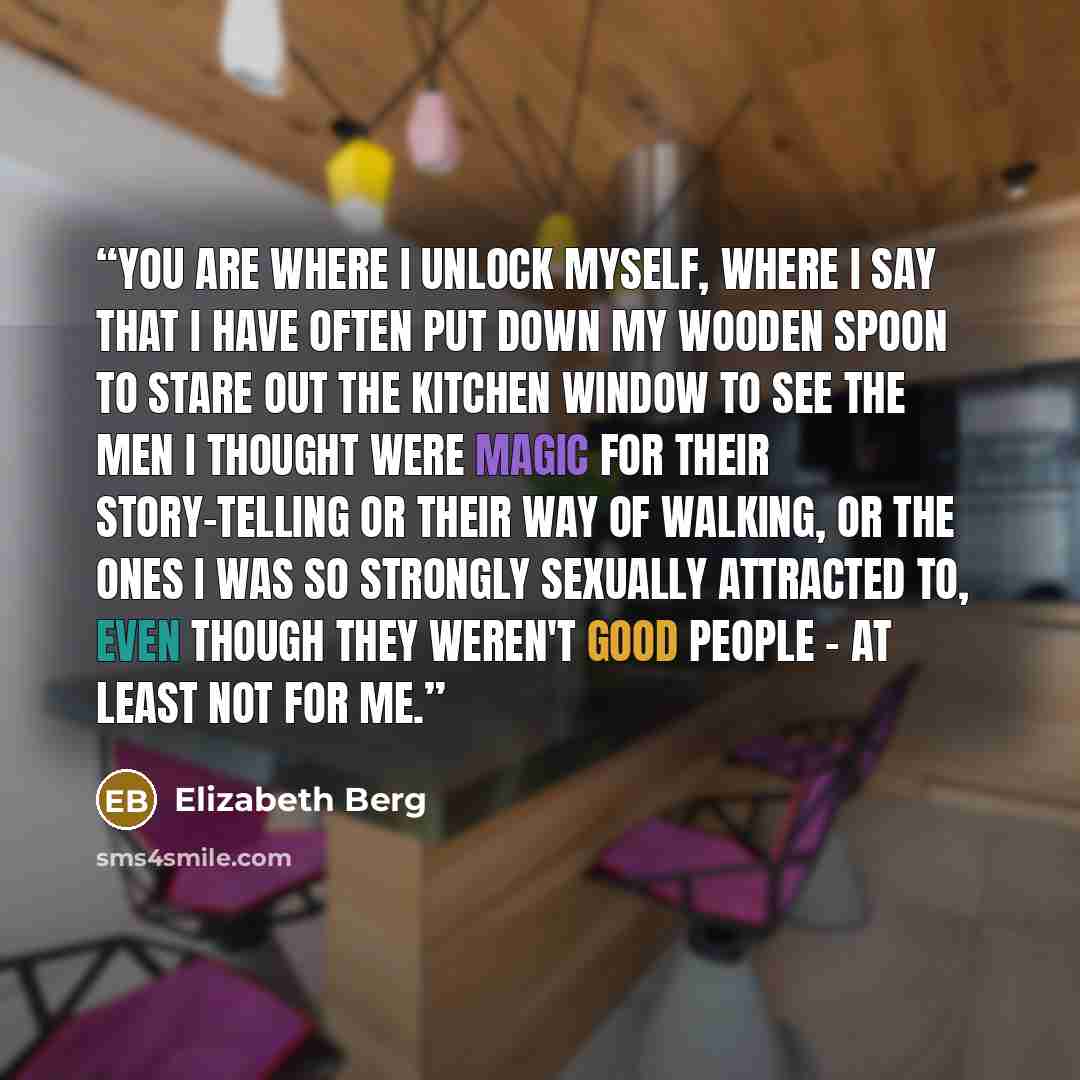 “You are where I unlock myself, where I say that I have often put down my wooden spoon to stare out the kitchen window to see the men I thought were magic for their story-telling or their way of walking, or the ones I was so strongly sexually attracted to, even though they weren't good people - at…” quote by Elizabeth Berg