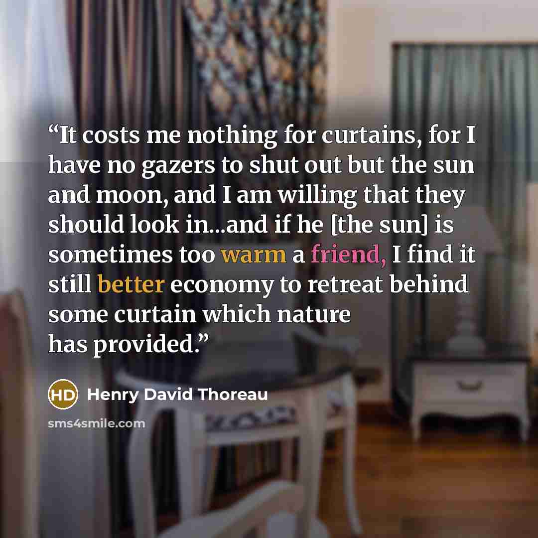 “It costs me nothing for curtains, for I have no gazers to shut out but the sun and moon, and I am willing that they should look in...and if he [the sun] is sometimes too warm a friend, I find it still better economy to retreat behind some curtain which nature has provided.” quote by Henry David Thoreau
