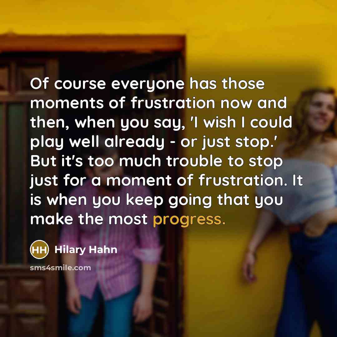 “Of course everyone has those moments of frustration now and then, when you say, 'I wish I could play well already - or just stop.' But it's too much trouble to stop just for a moment of frustration. It is when you keep going that you make the most progress.” quote by Hilary Hahn