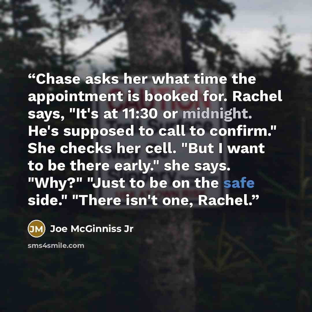 “Chase asks her what time the appointment is booked for. Rachel says, "It's at 11:30 or midnight. He's supposed to call to confirm." She checks her cell. "But I want to be there early." she says. "Why?" "Just to be on the safe side." "There isn't one, Rachel.” quote by Joe McGinniss Jr