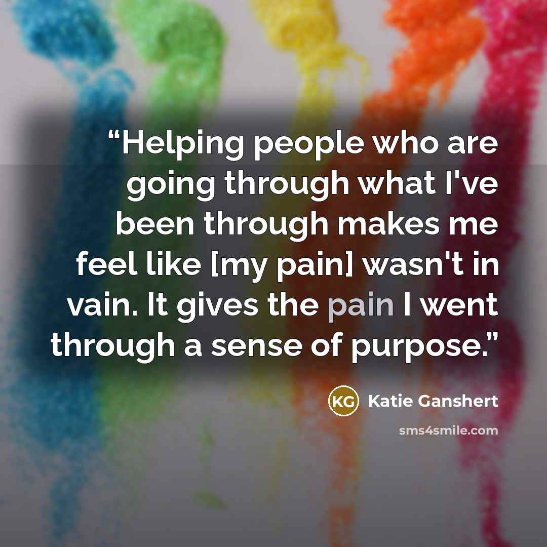 “Helping people who are going through what I've been through makes me feel like [my pain] wasn't in vain. It gives the pain I went through a sense of purpose.” quote by Katie Ganshert