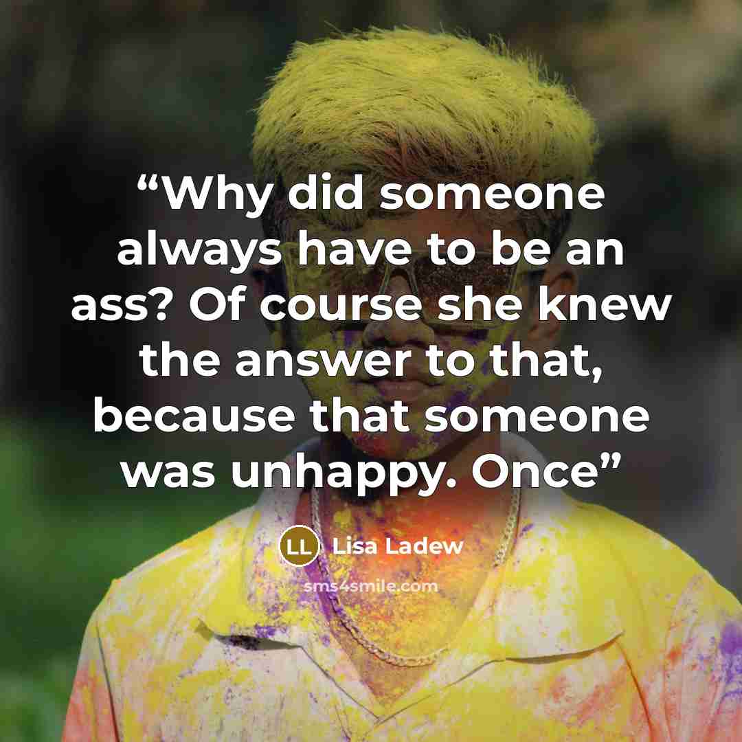 “Why did someone always have to be an ass? Of course she knew the answer to that, because that someone was unhappy. Once” quote by Lisa Ladew