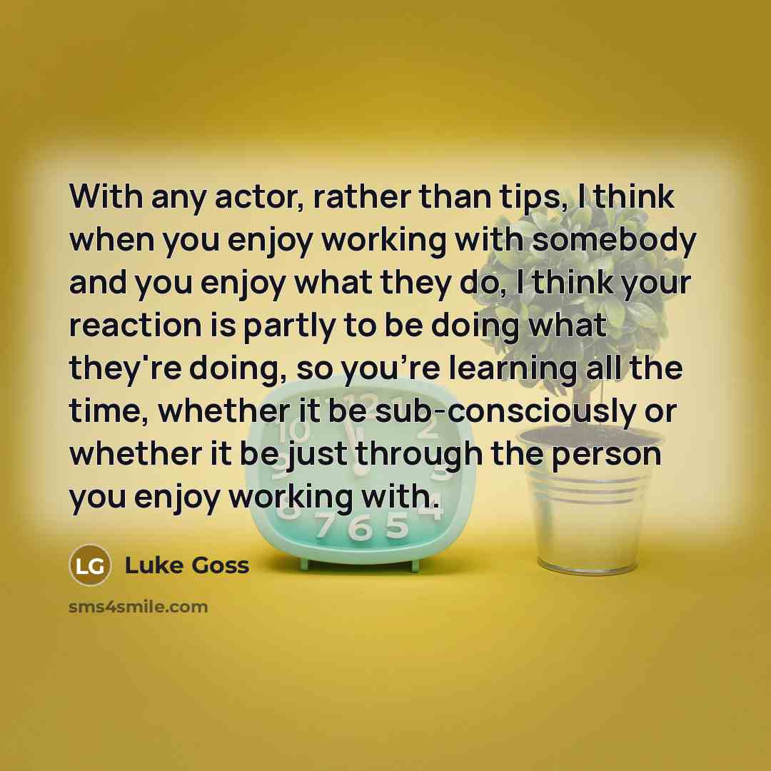 “With any actor, rather than tips, I think when you enjoy working with somebody and you enjoy what they do, I think your reaction is partly to be doing what they're doing, so you're learning all the time, whether it be sub-consciously or whether it be just through the person you enjoy working with.” quote by Luke Goss