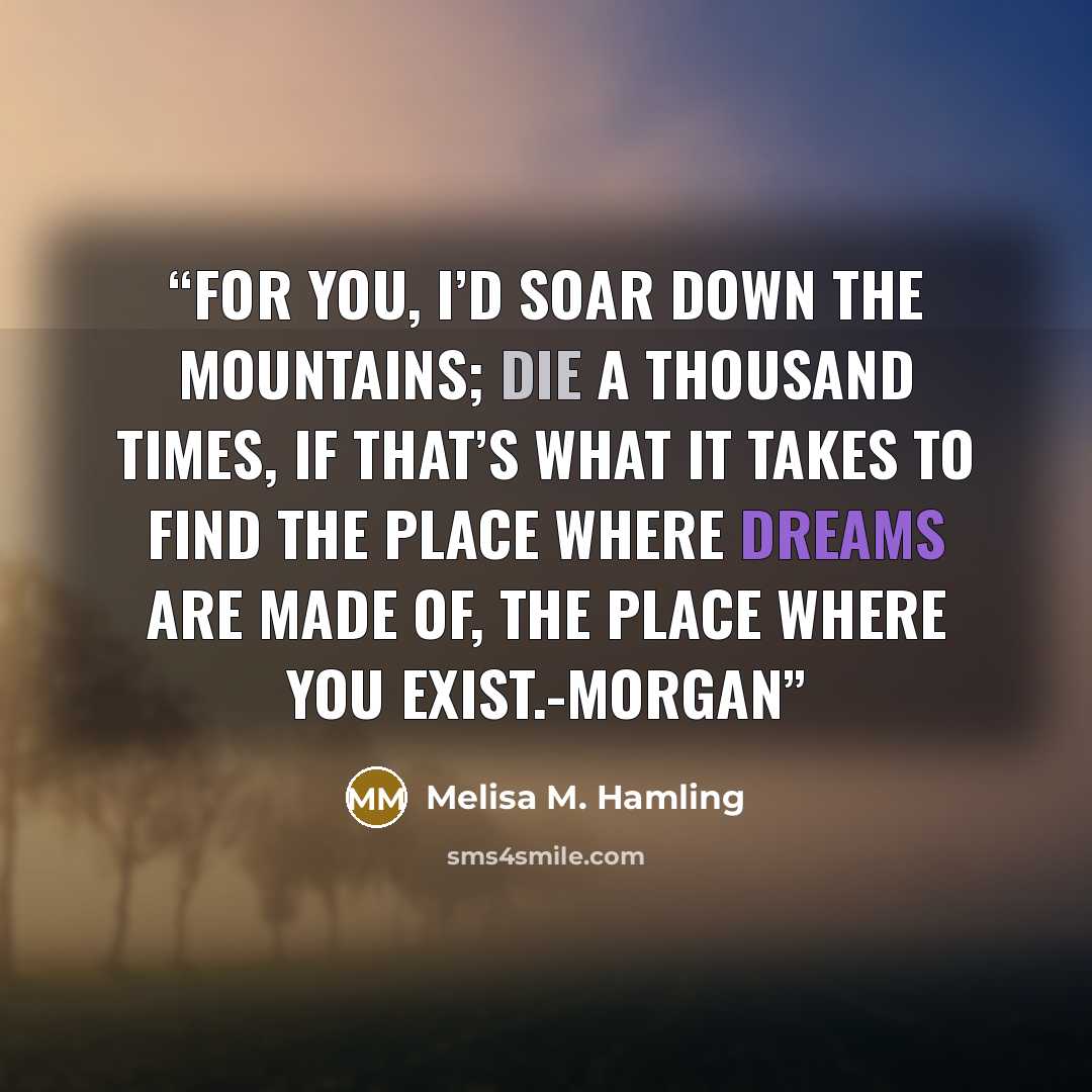 “For you, I’d soar down the mountains; die a thousand times, if that’s what it takes to find the place where dreams are made of, the place where you exist.-Morgan” quote by Melisa M. Hamling