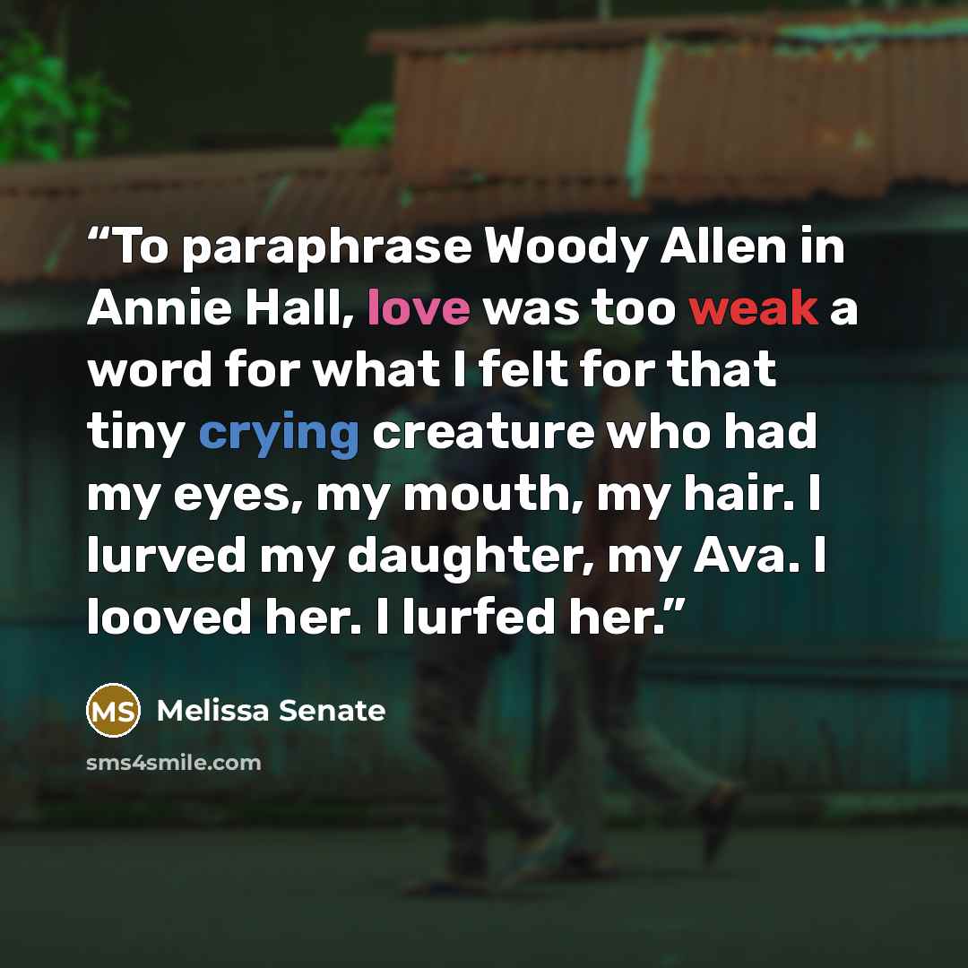 “To paraphrase Woody Allen in Annie Hall, love was too weak a word for what I felt for that tiny crying creature who had my eyes, my mouth, my hair. I lurved my daughter, my Ava. I looved her. I lurfed her.” quote by Melissa Senate