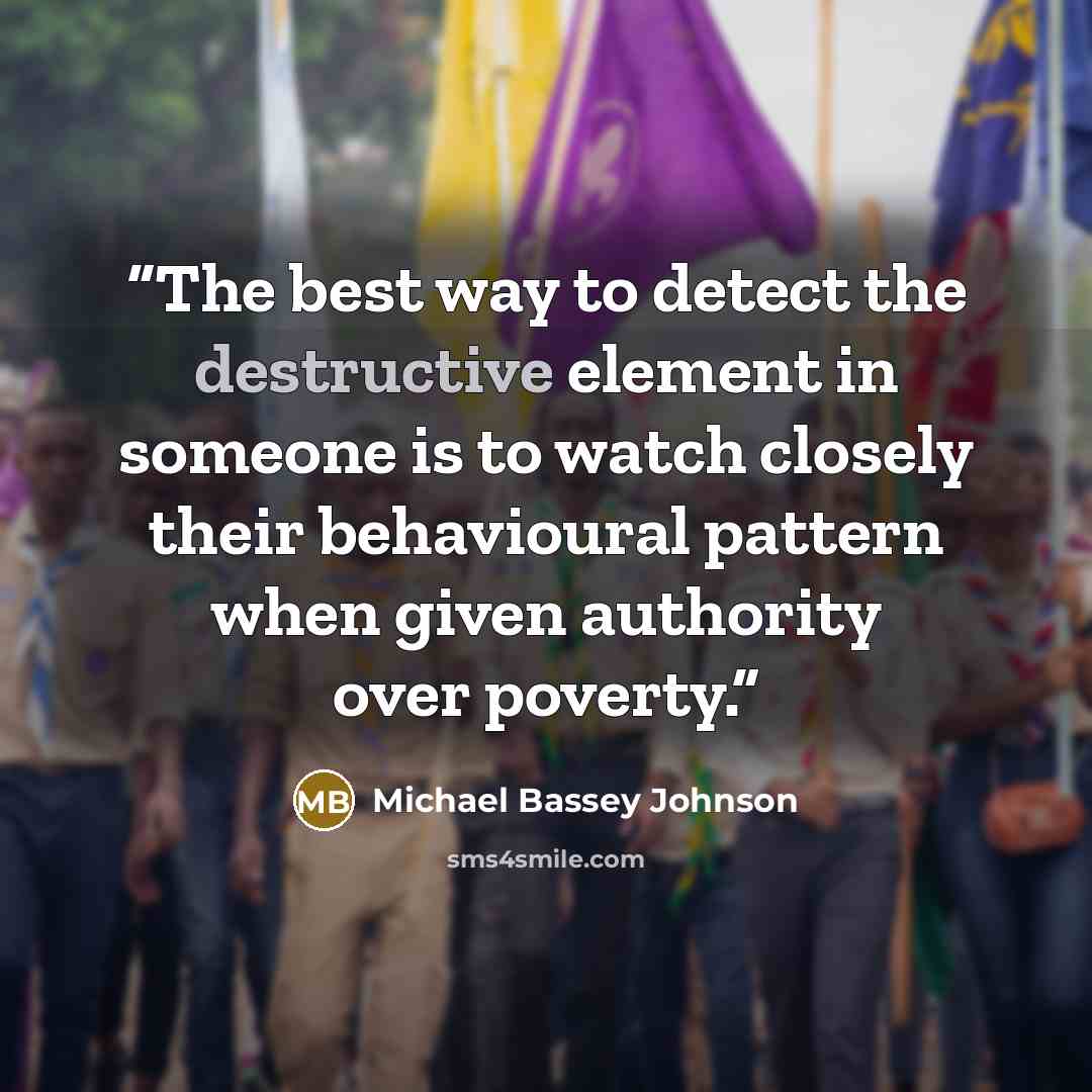 “The best way to detect the destructive element in someone is to watch closely their behavioural pattern when given authority over poverty.” quote by Michael Bassey Johnson
