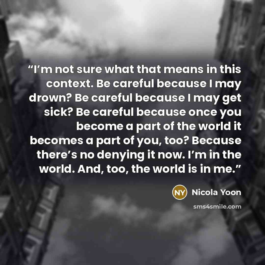 “I’m not sure what that means in this context. Be careful because I may drown? Be careful because I may get sick? Be careful because once you become a part of the world it becomes a part of you, too? Because there’s no denying it now. I’m in the world. And, too, the world is in me.” quote by Nicola Yoon