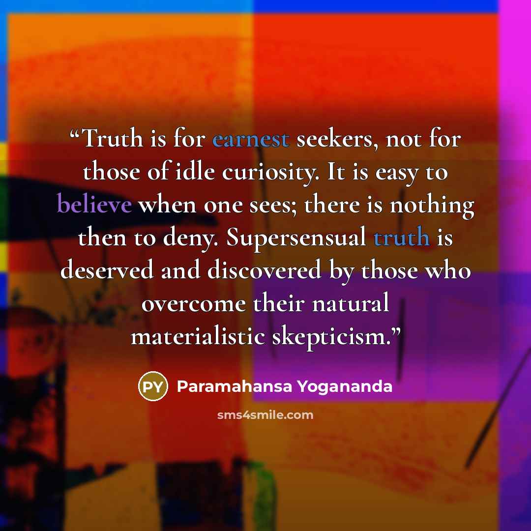 “Truth is for earnest seekers, not for those of idle curiosity. It is easy to believe when one sees; there is nothing then to deny. Supersensual truth is deserved and discovered by those who overcome their natural materialistic skepticism.” quote by Paramahansa Yogananda