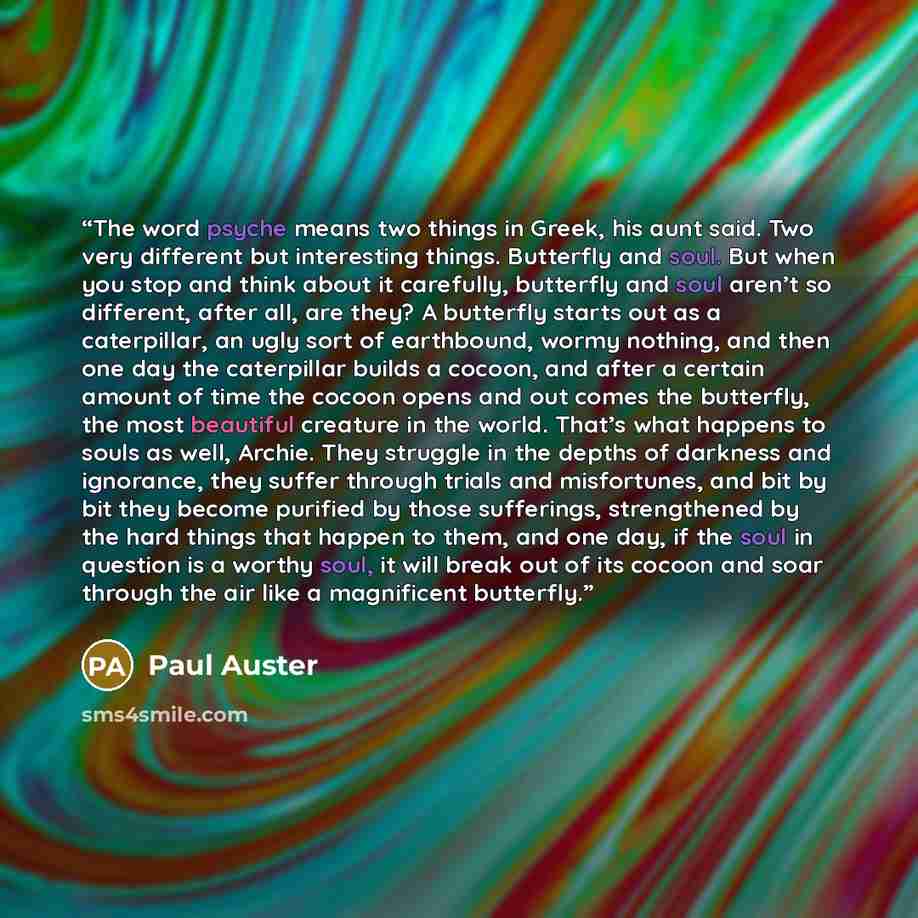“The word psyche means two things in Greek, his aunt said. Two very different but interesting things. Butterfly and soul. But when you stop and think about it carefully, butterfly and soul aren’t so different, after all, are they? A butterfly starts out as a caterpillar, an ugly sort of earthbound…” quote by Paul Auster