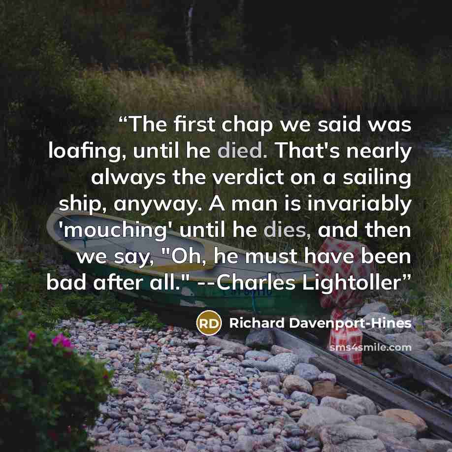 “The first chap we said was loafing, until he died. That's nearly always the verdict on a sailing ship, anyway. A man is invariably 'mouching' until he dies, and then we say, "Oh, he must have been bad after all." --Charles Lightoller” quote by Richard Davenport-Hines