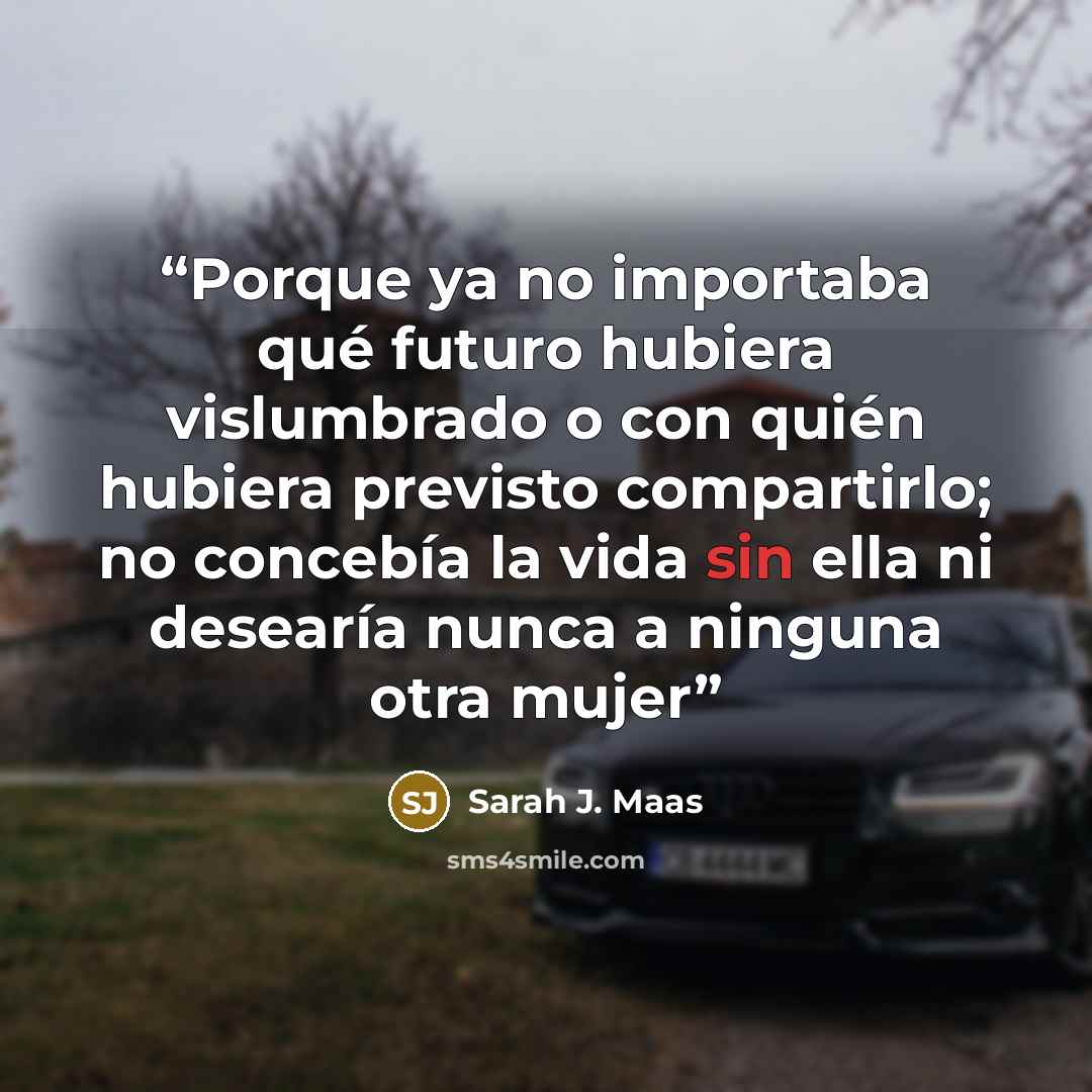 “Porque ya no importaba qué futuro hubiera vislumbrado o con quién hubiera previsto compartirlo; no concebía la vida sin ella ni desearía nunca a ninguna otra mujer” quote by Sarah J. Maas