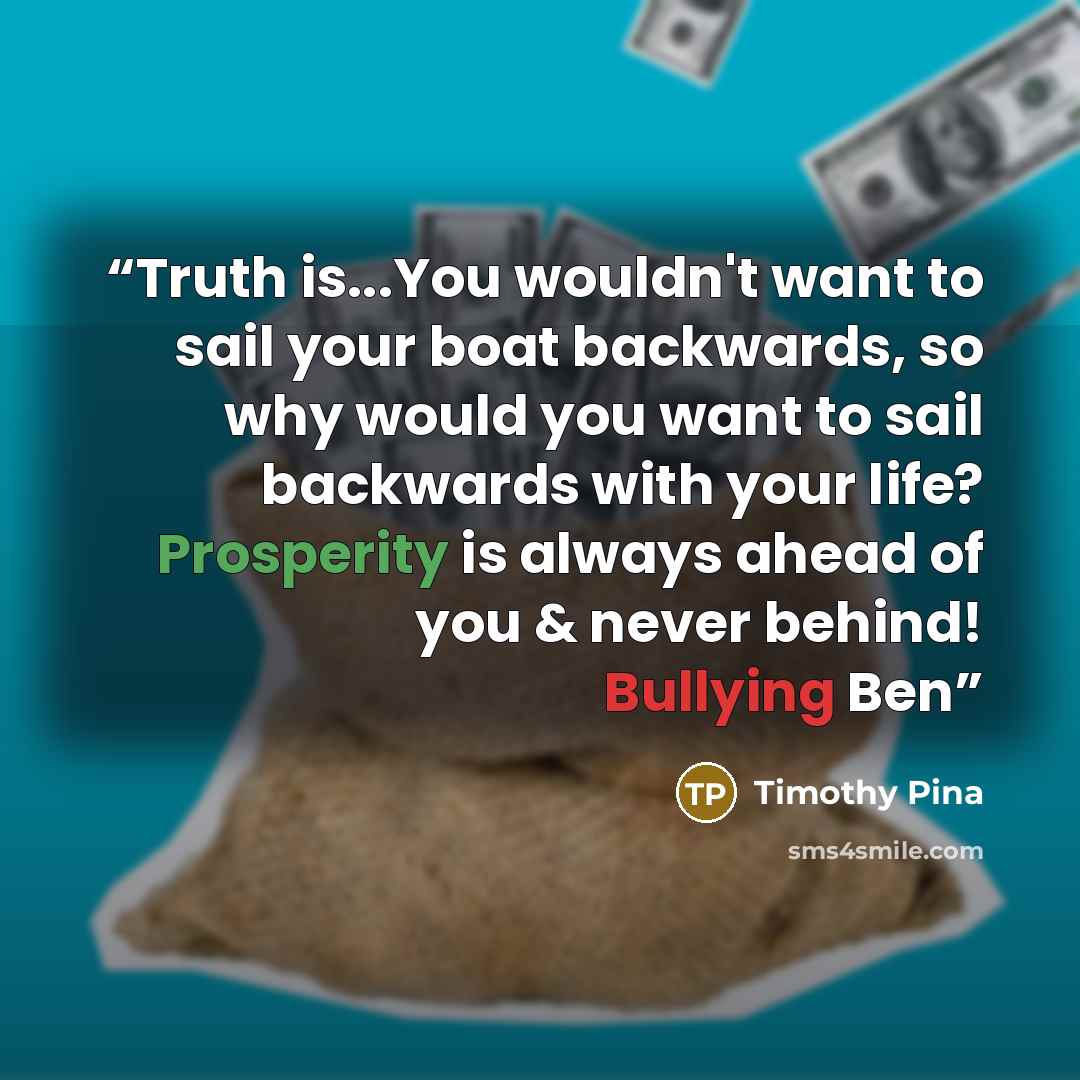“Truth is...You wouldn't want to sail your boat backwards, so why would you want to sail backwards with your life? Prosperity is always ahead of you & never behind! Bullying Ben” quote by Timothy Pina