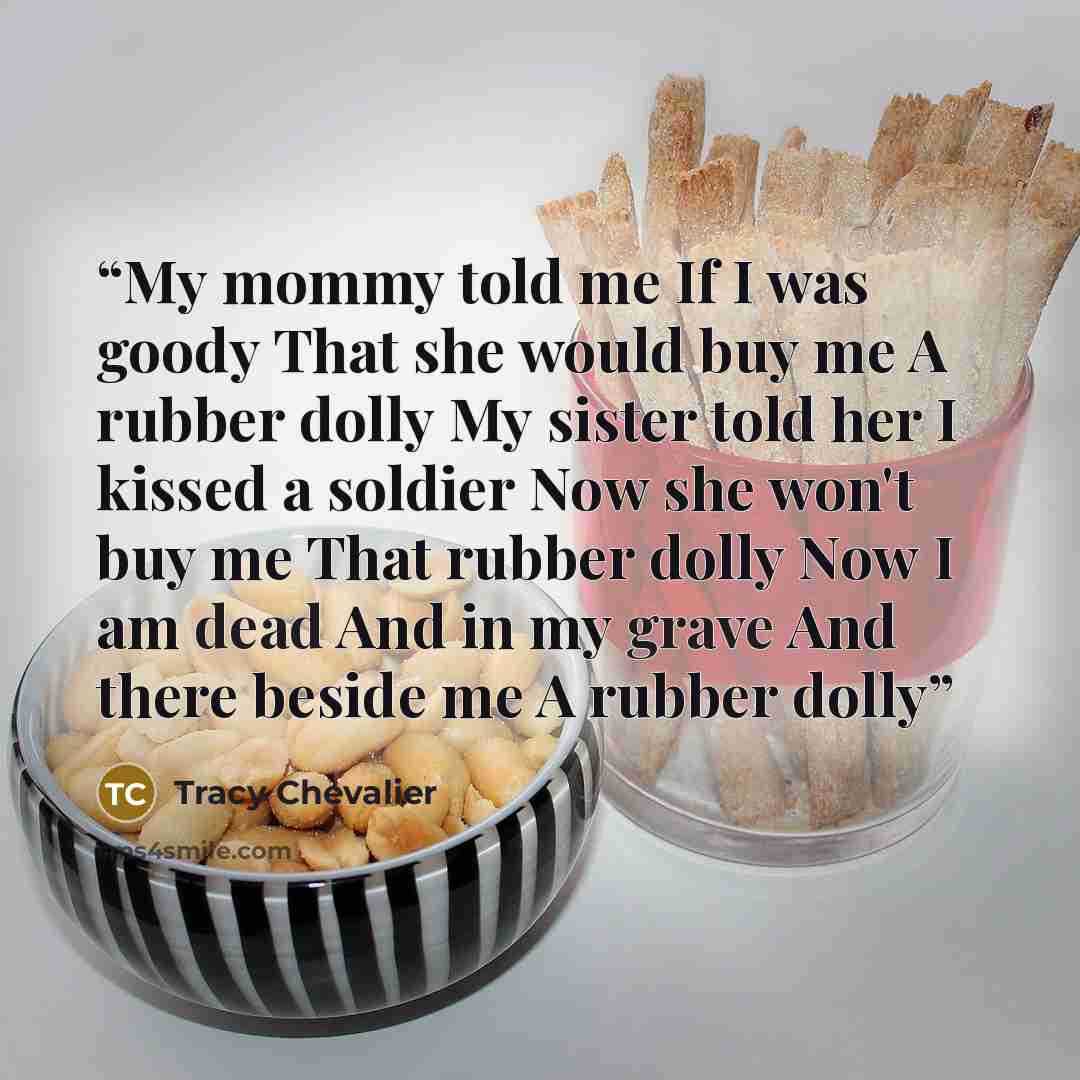 “My mommy told me If I was goody That she would buy me A rubber dolly My sister told her I kissed a soldier Now she won't buy me That rubber dolly Now I am dead And in my grave And there beside me A rubber dolly” quote by Tracy Chevalier