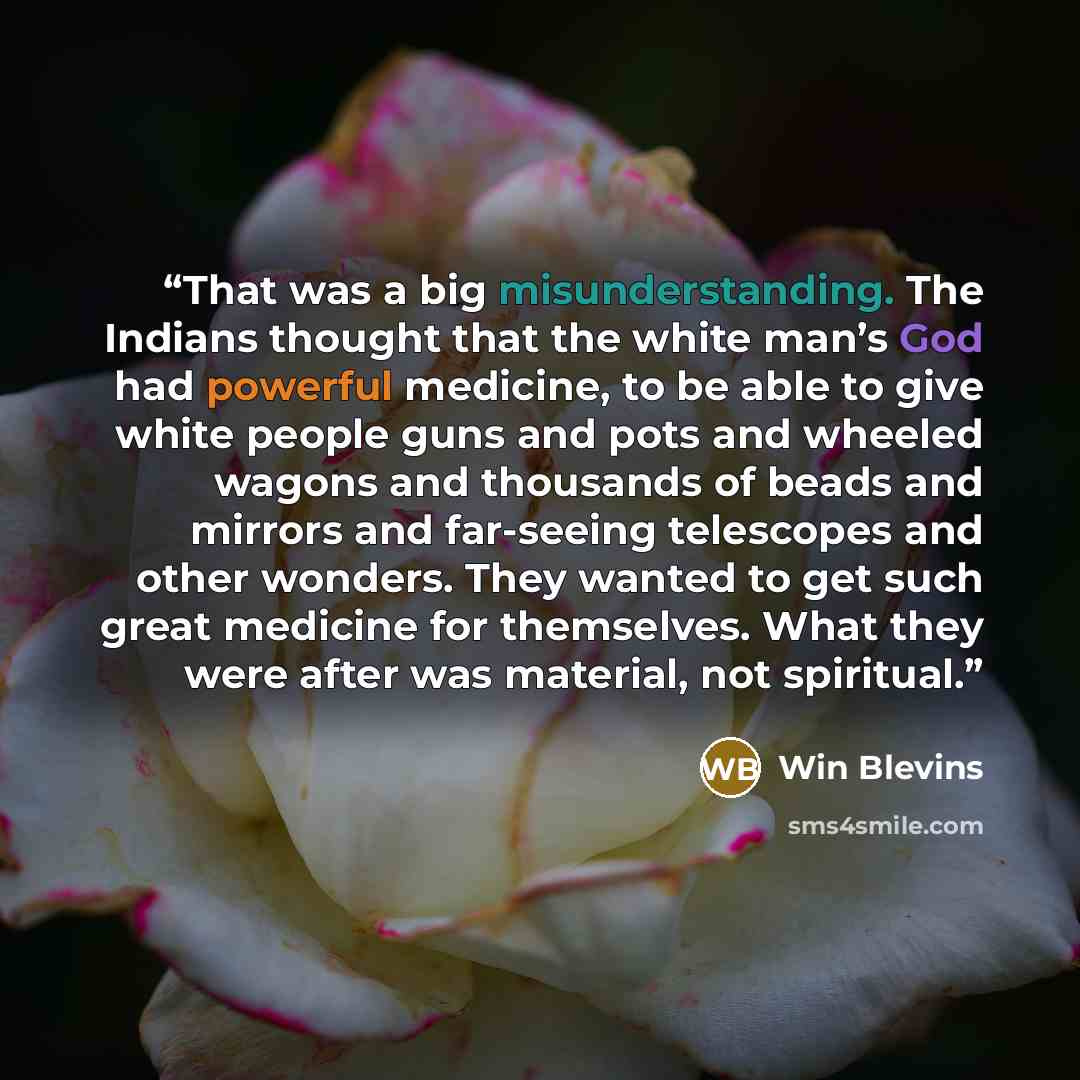 “That was a big misunderstanding. The Indians thought that the white man’s God had powerful medicine, to be able to give white people guns and pots and wheeled wagons and thousands of beads and mirrors and far-seeing telescopes and other wonders. They wanted to get such great medicine for…” quote by Win Blevins