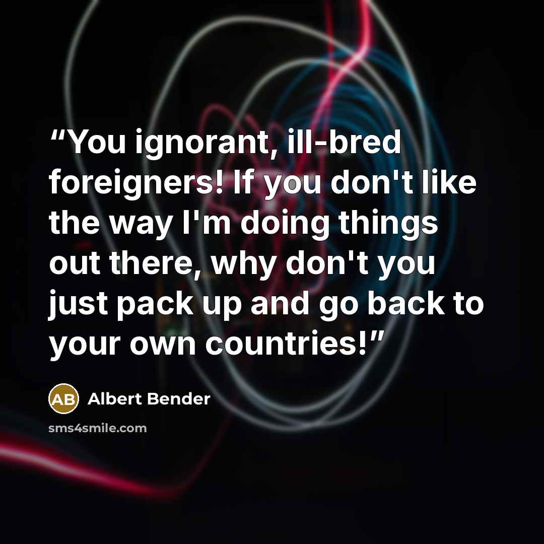 “You ignorant, ill-bred foreigners! If you don't like the way I'm doing things out there, why don't you just pack up and go back to your own countries!” quote by Albert Bender