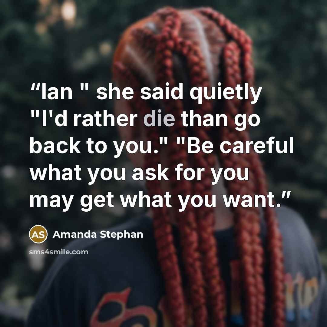 “Ian " she said quietly "I'd rather die than go back to you." "Be careful what you ask for you may get what you want.” quote by Amanda Stephan