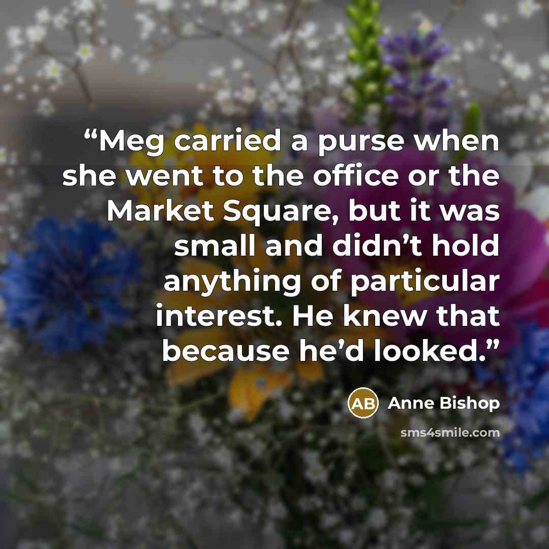 “Meg carried a purse when she went to the office or the Market Square, but it was small and didn’t hold anything of particular interest. He knew that because he’d looked.” quote by Anne Bishop
