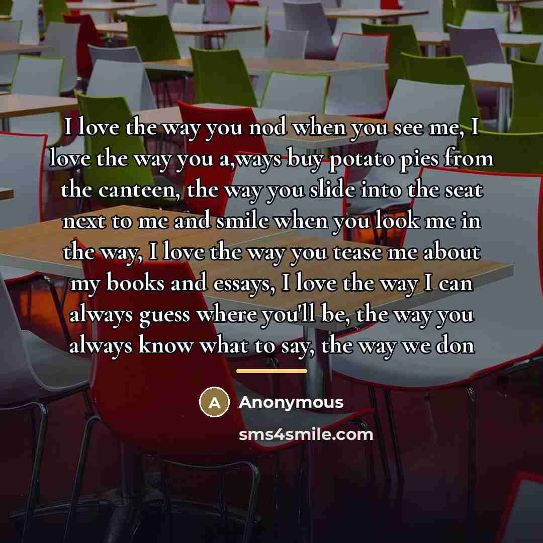 “I love the way you nod when you see me, I love the way you a,ways buy potato pies from the canteen, the way you slide into the seat next to me and smile when you look me in the way, I love the way you tease me about my books and essays, I love the way I can always guess where you'll be, the way…” quote by Anonymous