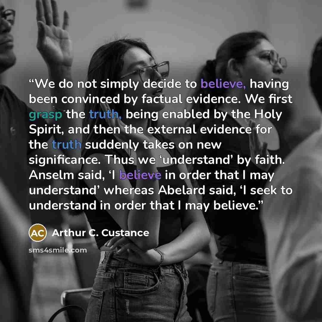 “We do not simply decide to believe, having been convinced by factual evidence. We first grasp the truth, being enabled by the Holy Spirit, and then the external evidence for the truth suddenly takes on new significance. Thus we ‘understand’ by faith. Anselm said, ‘I believe in order that I may…” quote by Arthur C. Custance