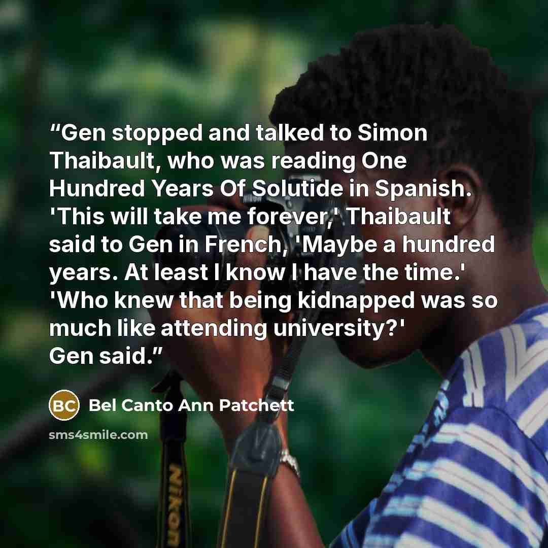 “Gen stopped and talked to Simon Thaibault, who was reading One Hundred Years Of Solutide in Spanish. 'This will take me forever,' Thaibault said to Gen in French, 'Maybe a hundred years. At least I know I have the time.' 'Who knew that being kidnapped was so much like attending university?' Gen…” quote by Bel Canto Ann Patchett