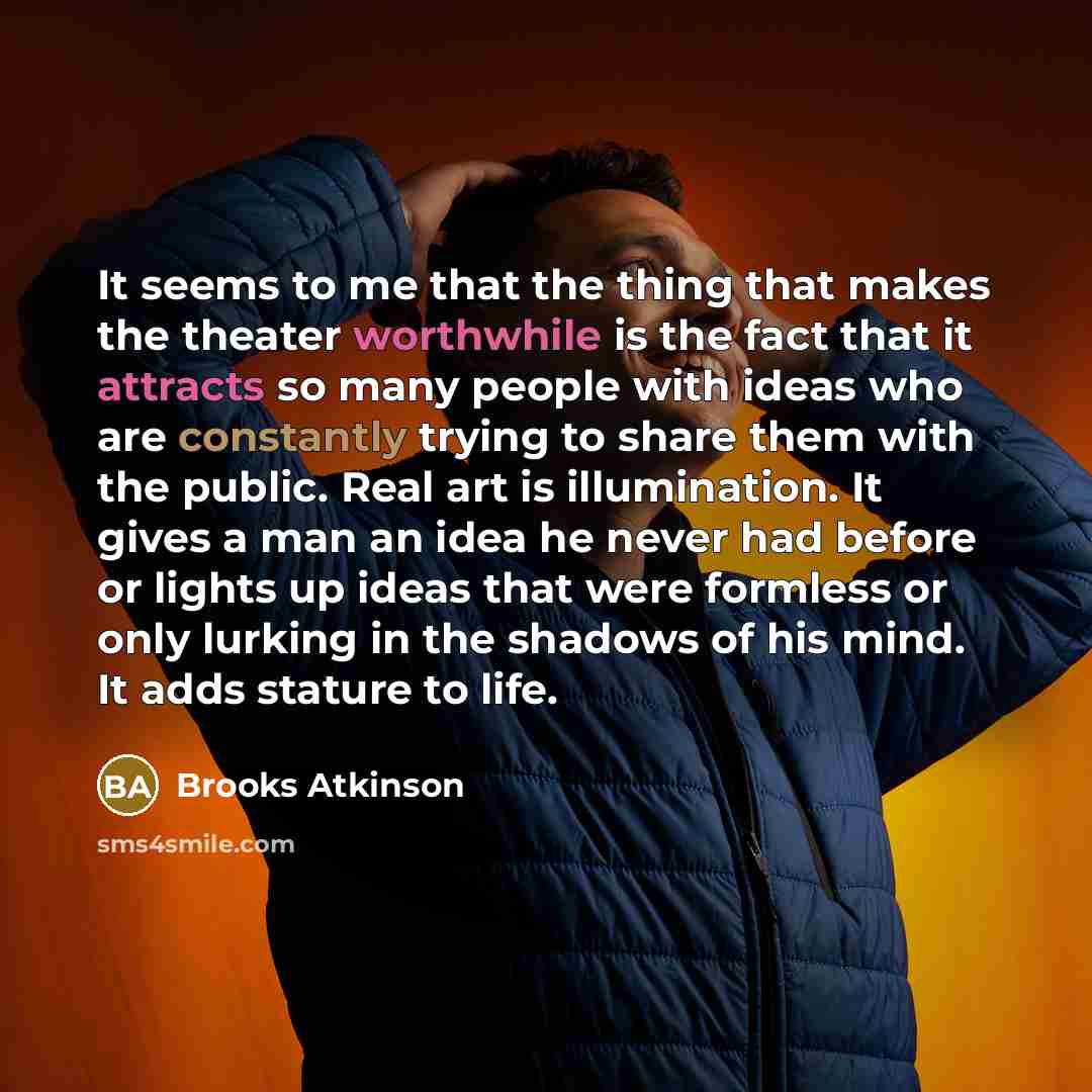 “It seems to me that the thing that makes the theater worthwhile is the fact that it attracts so many people with ideas who are constantly trying to share them with the public. Real art is illumination. It gives a man an idea he never had before or lights up ideas that were formless or only lurking…” quote by Brooks Atkinson