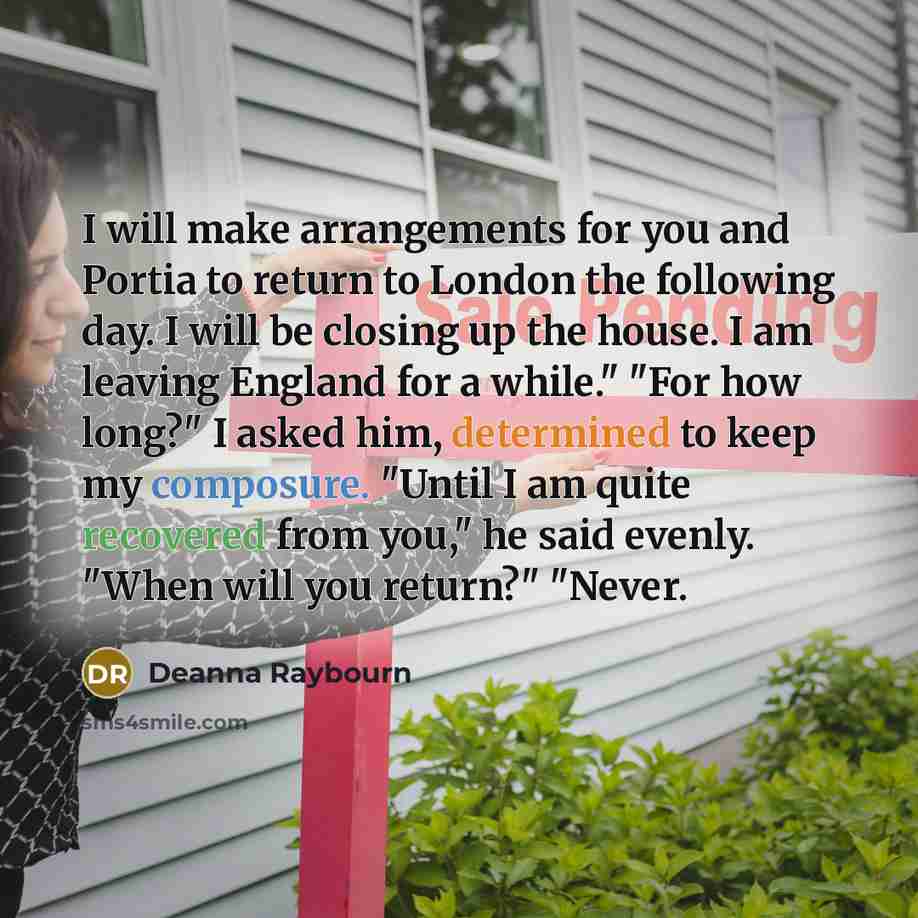 “I will make arrangements for you and Portia to return to London the following day. I will be closing up the house. I am leaving England for a while." "For how long?" I asked him, determined to keep my composure. "Until I am quite recovered from you," he said evenly. "When will you return?" "Never.” quote by Deanna Raybourn