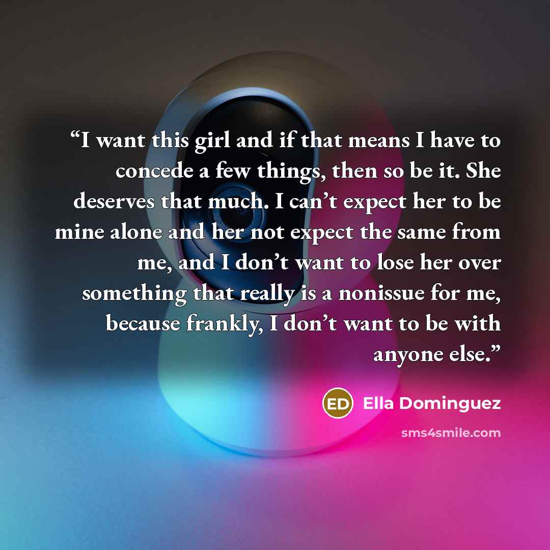 “I want this girl and if that means I have to concede a few things, then so be it. She deserves that much. I can’t expect her to be mine alone and her not expect the same from me, and I don’t want to lose her over something that really is a nonissue for me, because frankly, I don’t want to be with…” quote by Ella Dominguez