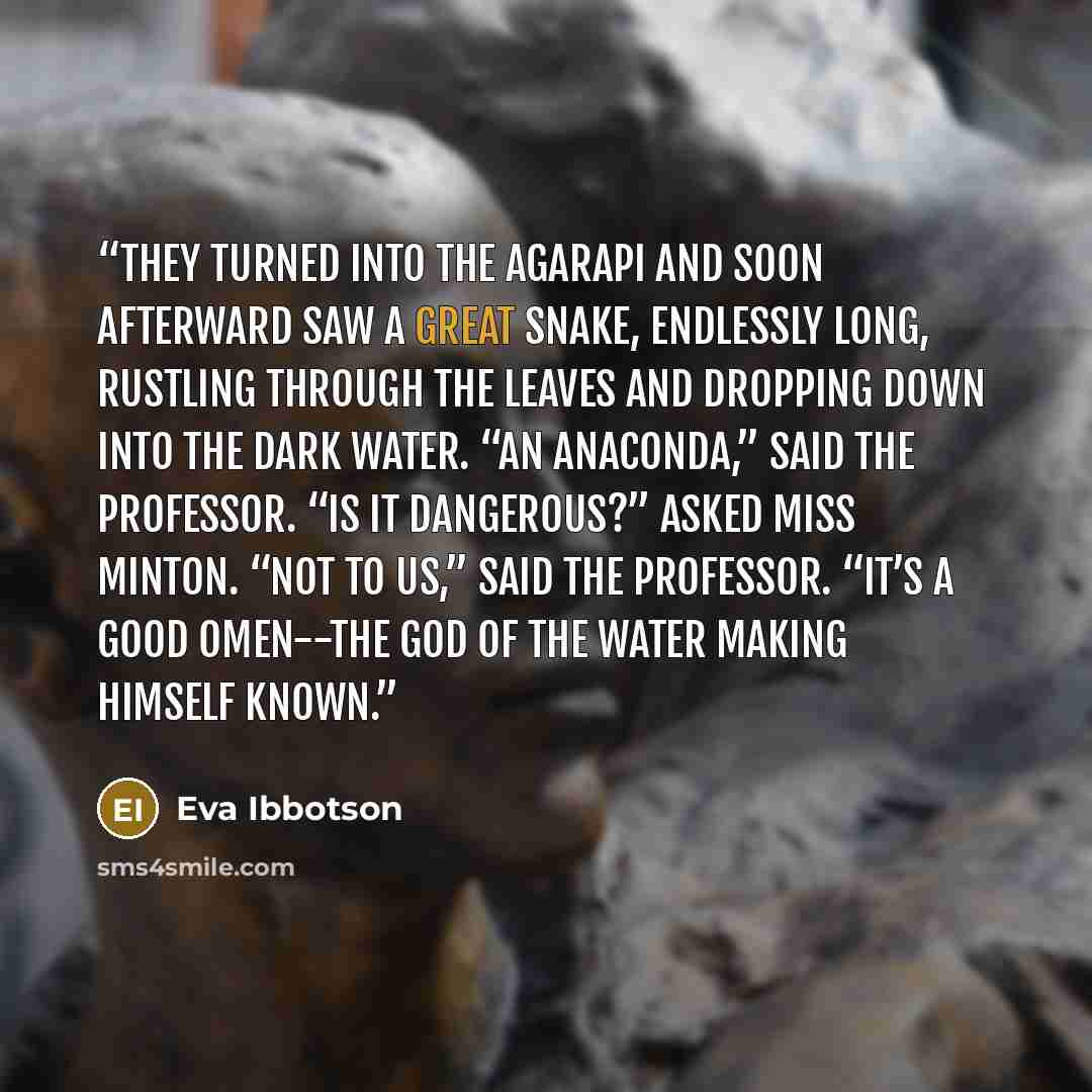 “They turned into the Agarapi and soon afterward saw a great snake, endlessly long, rustling through the leaves and dropping down into the dark water. “An anaconda,” said the professor. “Is it dangerous?” asked Miss Minton. “Not to us,” said the professor. “It’s a good omen--the God of the Water…” quote by Eva Ibbotson