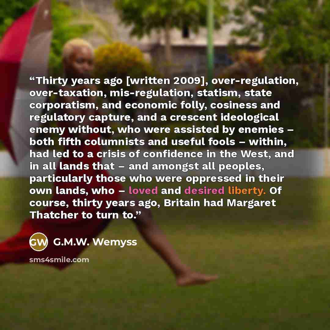 “Thirty years ago [written 2009], over-regulation, over-taxation, mis-regulation, statism, state corporatism, and economic folly, cosiness and regulatory capture, and a crescent ideological enemy without, who were assisted by enemies – both fifth columnists and useful fools – within, had led to a…” quote by G.M.W. Wemyss
