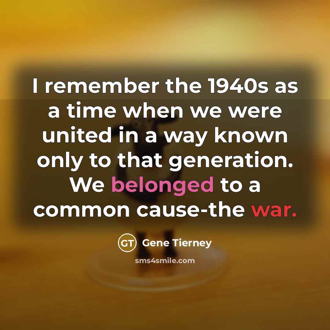 “I remember the 1940s as a time when we were united in a way known only to that generation. We belonged to a common cause-the war.” quote by Gene Tierney