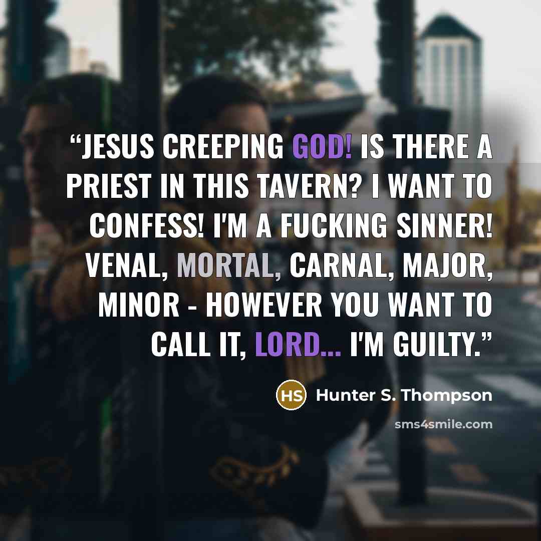 “Jesus Creeping God! Is there a priest in this tavern? I want to confess! I'm a fucking sinner! Venal, mortal, carnal, major, minor - however you want to call it, Lord... I'm guilty.” quote by Hunter S. Thompson