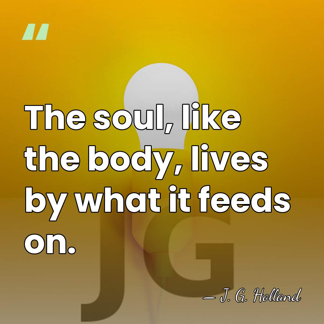 The soul, like the body, lives by what it feeds on. - J. G. Holland