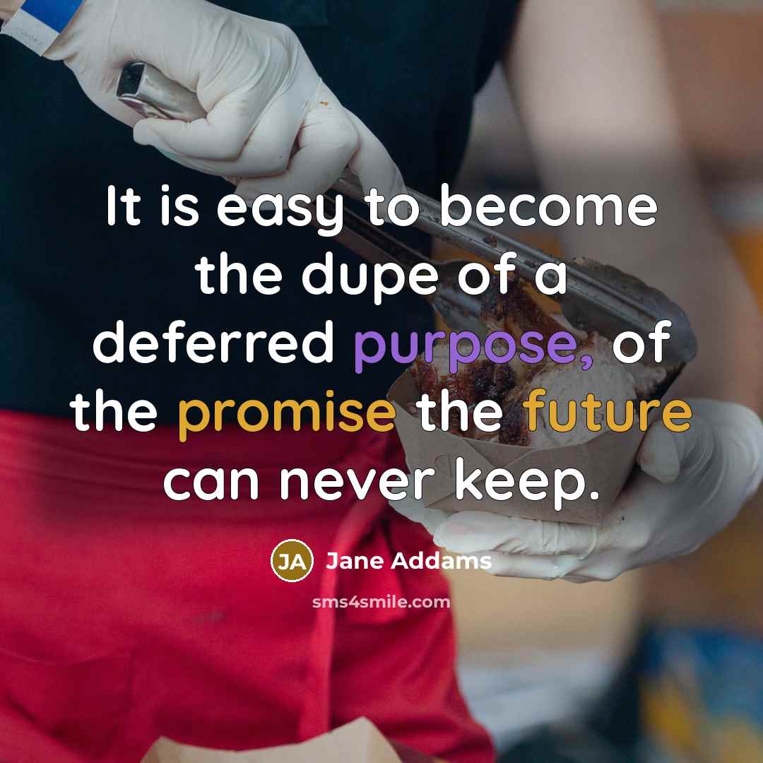 “It is easy to become the dupe of a deferred purpose, of the promise the future can never keep.” quote by Jane Addams
