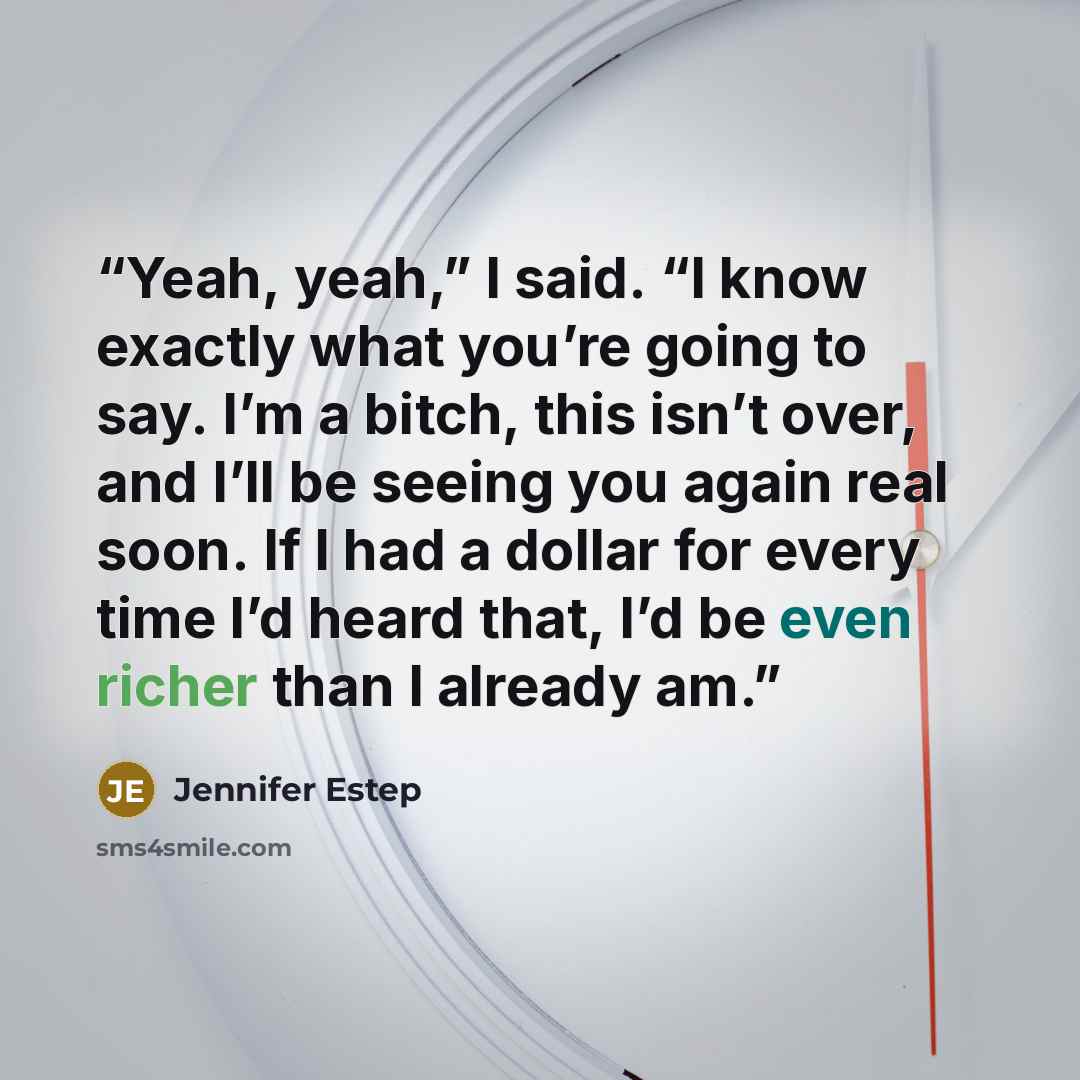 “Yeah, yeah,” I said. “I know exactly what you’re going to say. I’m a bitch, this isn’t over, and I’ll be seeing you again real soon. If I had a dollar for every time I’d heard that, I’d be even richer than I already am.” quote by Jennifer Estep