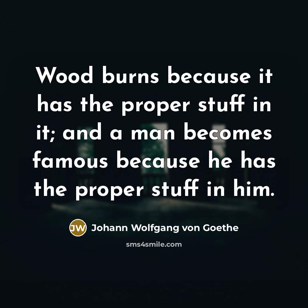 “Wood burns because it has the proper stuff in it; and a man becomes famous because he has the proper stuff in him.” quote by Johann Wolfgang von Goethe