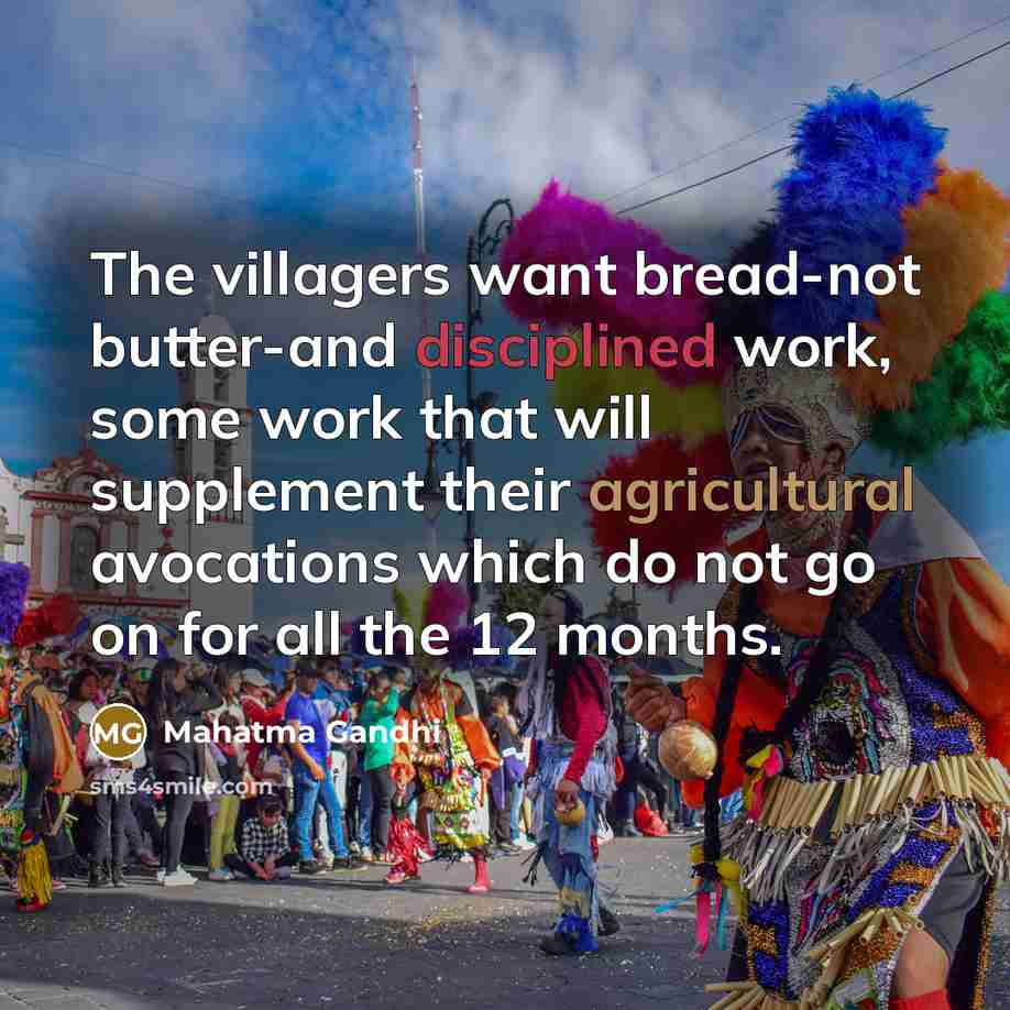 “The villagers want bread-not butter-and disciplined work, some work that will supplement their agricultural avocations which do not go on for all the 12 months.” quote by Mahatma Gandhi