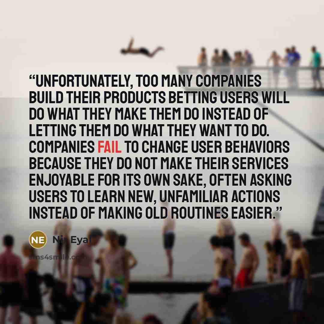 “Unfortunately, too many companies build their products betting users will do what they make them do instead of letting them do what they want to do. Companies fail to change user behaviors because they do not make their services enjoyable for its own sake, often asking users to learn new…” quote by Nir Eyal
