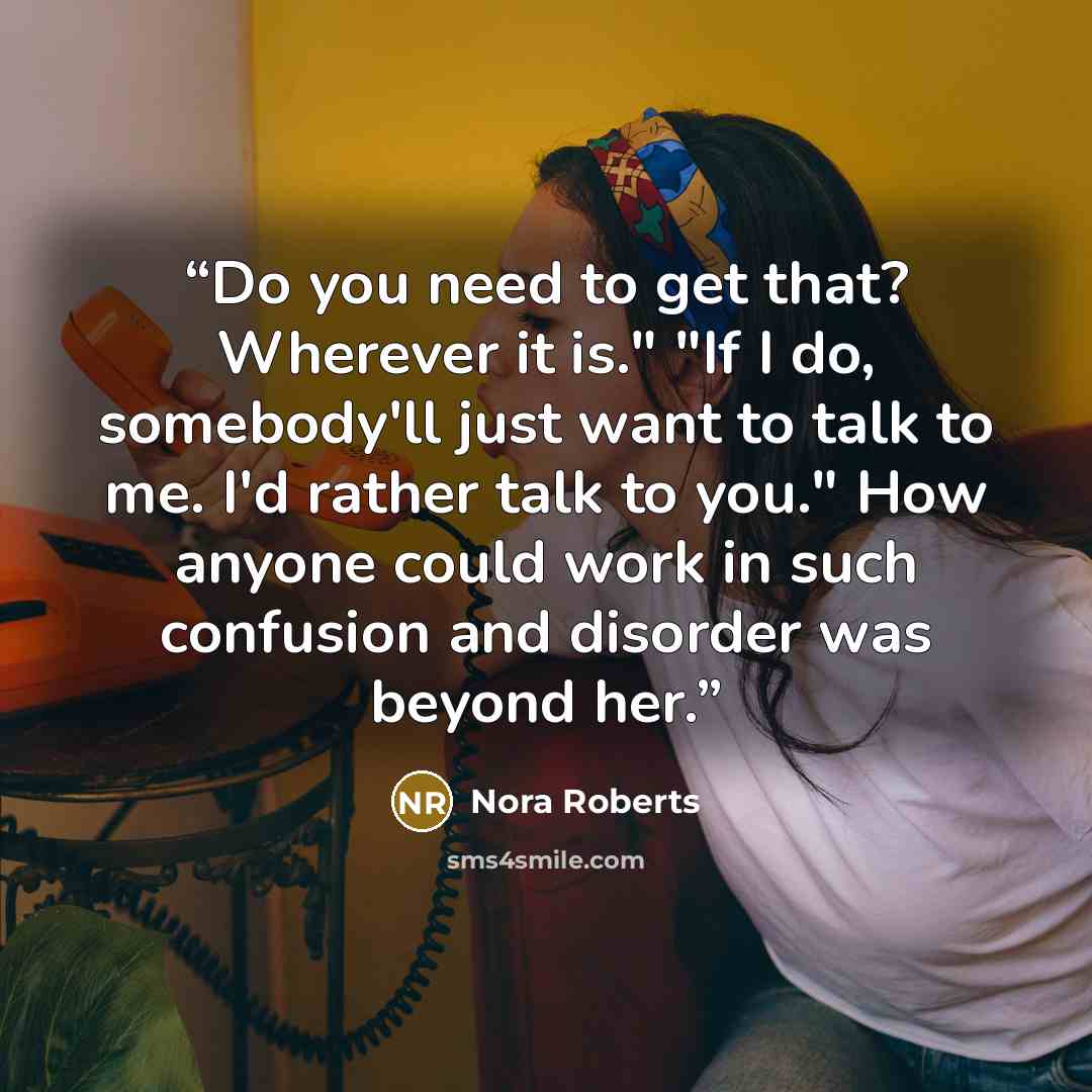 “Do you need to get that? Wherever it is." "If I do, somebody'll just want to talk to me. I'd rather talk to you." How anyone could work in such confusion and disorder was beyond her.” quote by Nora Roberts
