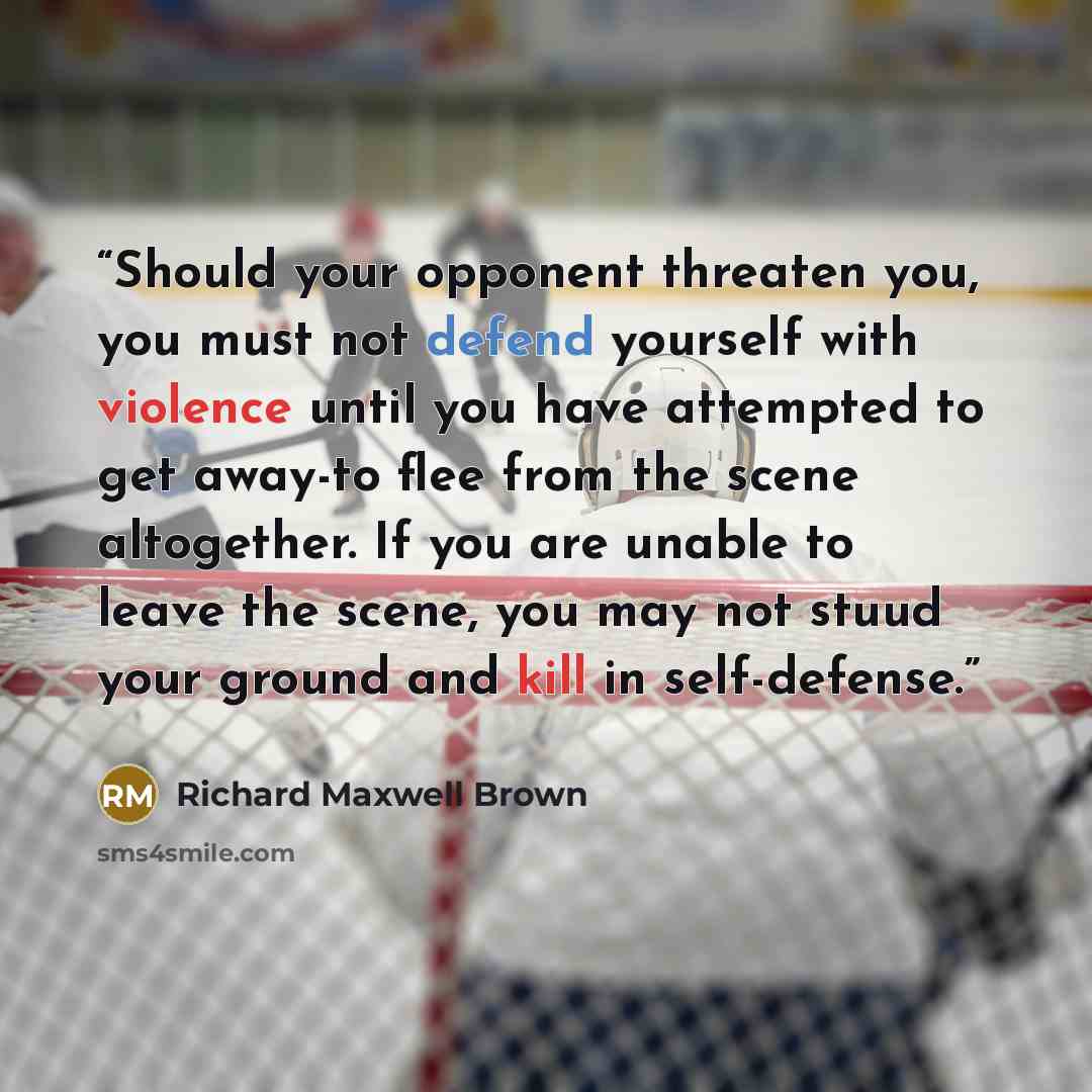 “Should your opponent threaten you, you must not defend yourself with violence until you have attempted to get away-to flee from the scene altogether. If you are unable to leave the scene, you may not stuud your ground and kill in self-defense.” quote by Richard Maxwell Brown